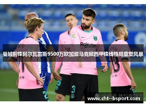 曼城前锋阿尔瓦雷斯9500万欧加盟马竞掀西甲锋线格局重塑风暴 曼城前锋阿尔瓦雷斯9500万欧加盟马竞掀西甲锋线格局重塑风暴
