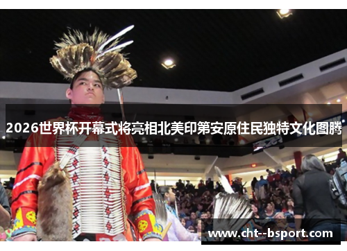 2026世界杯开幕式将亮相北美印第安原住民独特文化图腾 2026世界杯开幕式将亮相北美印第安原住民独特文化图腾