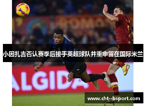 小因扎吉否认赛季后接手英超球队并重申留在国际米兰