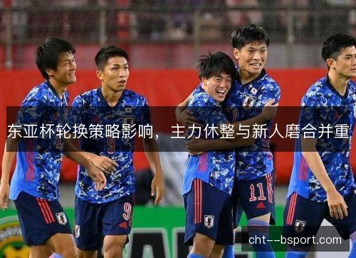 东亚杯轮换策略影响,主力休整与新人磨合并重 东亚杯轮换策略影响,主力休整与新人磨合并重